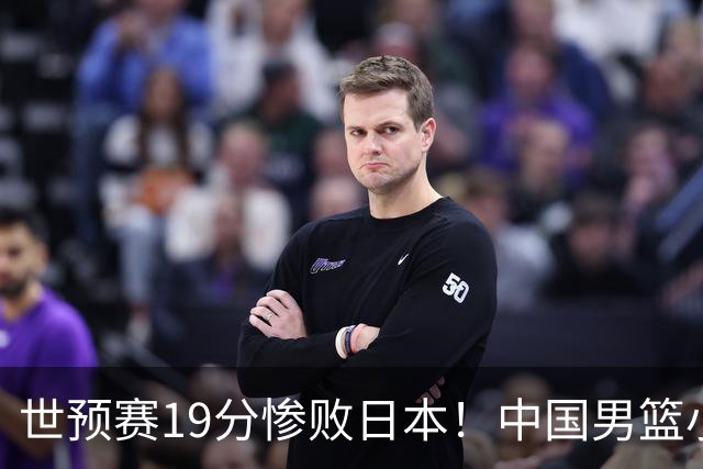 世预赛19分惨败日本！中国男篮小组垫底，5人不及格，庞峥麟无缘出场