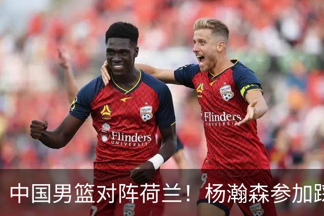 中国男篮对阵荷兰！杨瀚森参加踩场训练，NBA回来将上演首秀