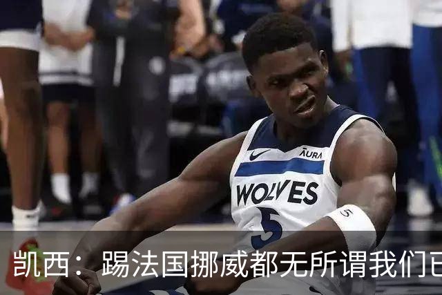凯西：踢法国挪威都无所谓我们已创造历史 加盟尤文？签我很划算