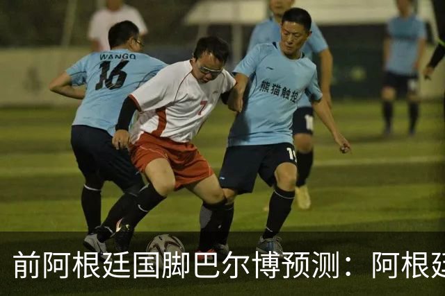 前阿根廷国脚巴尔博预测：阿根廷1-0西班牙，梅西破门