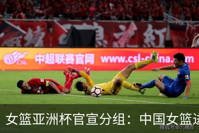 女篮亚洲杯官宣分组：中国女篮进B组 同组日本菲律宾黎巴嫩