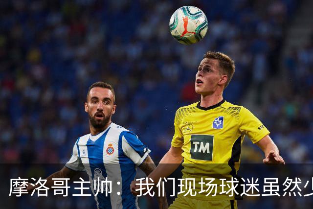 摩洛哥主帅：我们现场球迷虽然少，但声音足够大，希望能保持！