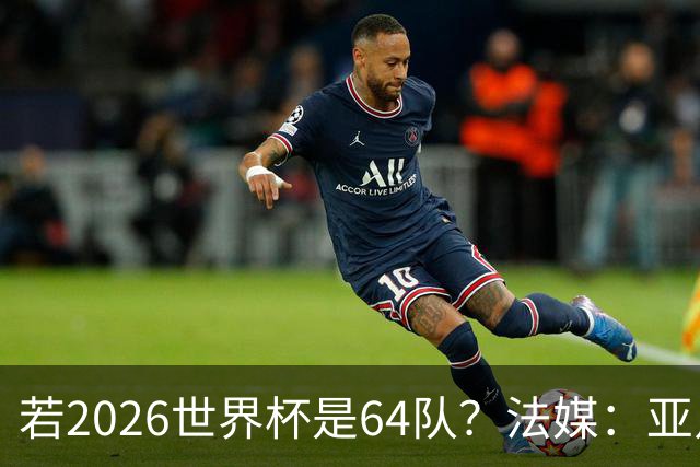 若2026世界杯是64队？法媒：亚足联12席，根据世预赛结果仍无国足