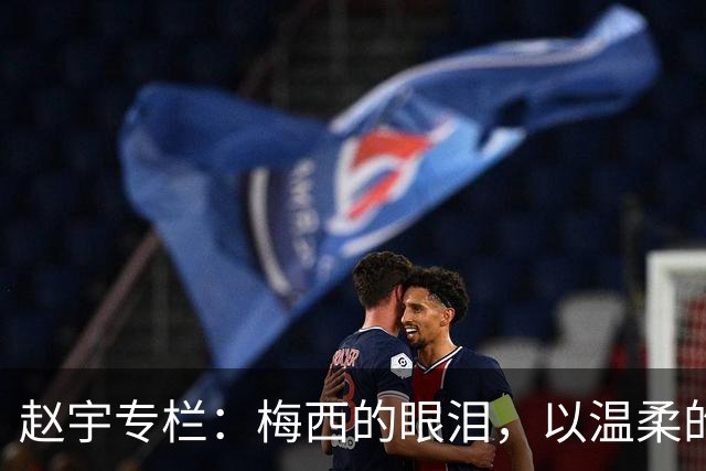 赵宇专栏：梅西的眼泪，以温柔的方式与这个时代告别