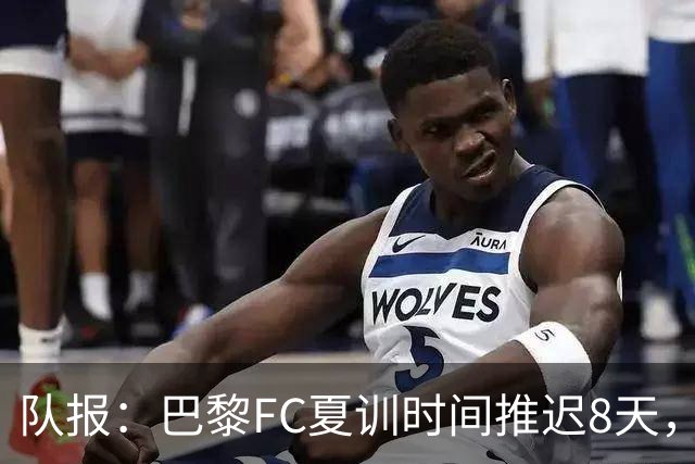 队报：巴黎FC夏训时间推迟8天，等待新主帅罗塞尼尔上任后再开始