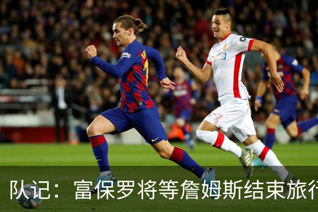 队记：富保罗将等詹姆斯结束旅行后与他讨论未来 最可能回归湖人