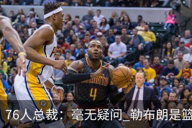 76人总裁：毫无疑问 勒布朗是篮球历史上最伟大的球员之一