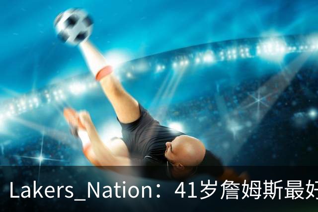 Lakers Nation：41岁詹姆斯最好下家是湖人，其设想的阵容非常有趣